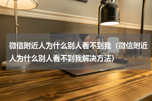 微信附近人为什么别人看不到我（微信附近人为什么别人看不到我解决方法）