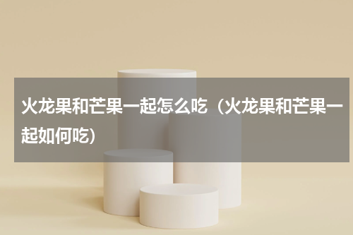 火龙果和芒果一起怎么吃（火龙果和芒果一起如何吃）