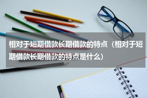 相对于短期借款长期借款的特点（相对于短期借款长期借款的特点是什么）