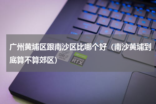 广州黄埔区跟南沙区比哪个好（南沙黄埔到底算不算郊区）