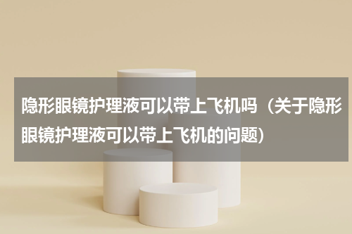 隐形眼镜护理液可以带上飞机吗（关于隐形眼镜护理液可以带上飞机的问题）
