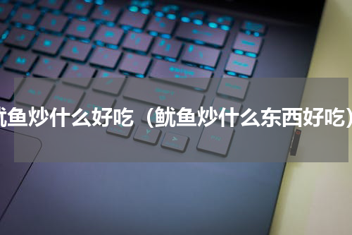 鱿鱼炒什么好吃（鱿鱼炒什么东西好吃）