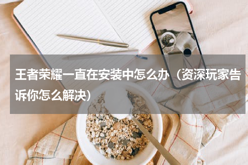 王者荣耀一直在安装中怎么办（资深玩家告诉你怎么解决）