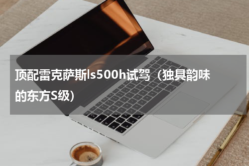 顶配雷克萨斯ls500h试驾（独具韵味的东方S级）