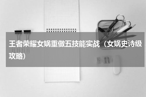 王者荣耀女娲重做五技能实战（女娲史诗级攻略）
