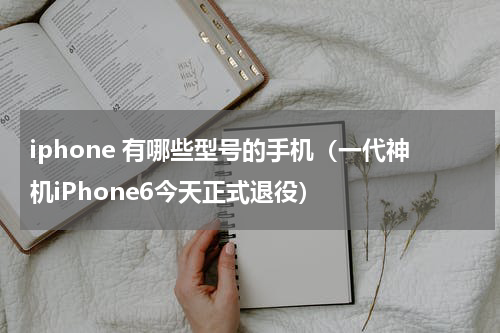 iphone 有哪些型号的手机（一代神机iPhone6今天正式退役）