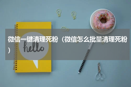 微信一键清理死粉（微信怎么批量清理死粉）