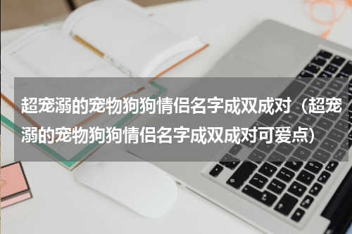 超宠溺的宠物狗狗情侣名字成双成对（超宠溺的宠物狗狗情侣名字成双成对可爱点）