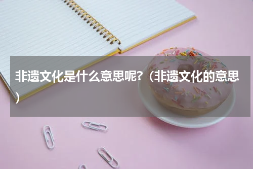 非遗文化是什么意思呢?（非遗文化的意思）