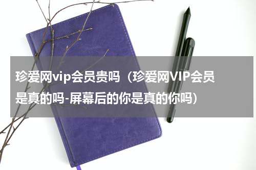 珍爱网vip会员贵吗（珍爱网VIP会员是真的吗-屏幕后的你是真的你吗）