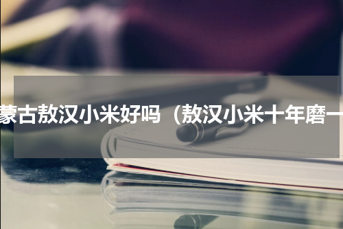 内蒙古敖汉小米好吗（敖汉小米十年磨一）