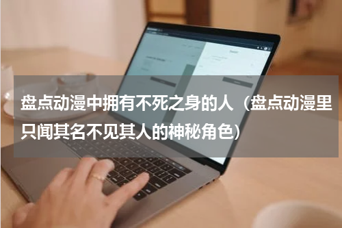盘点动漫中拥有不死之身的人（盘点动漫里只闻其名不见其人的神秘角色）