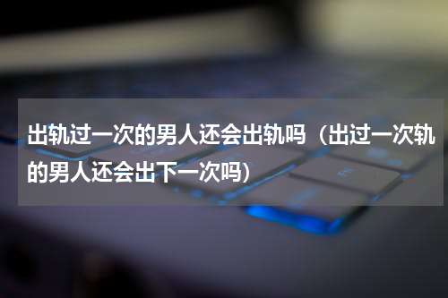 出轨过一次的男人还会出轨吗（出过一次轨的男人还会出下一次吗）