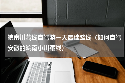 皖南川藏线自驾游一天最佳路线（如何自驾安徽的皖南小川藏线）