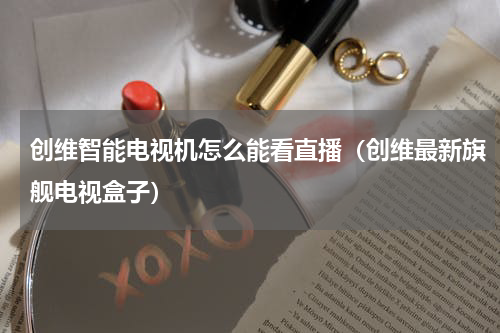 创维智能电视机怎么能看直播（创维最新旗舰电视盒子）