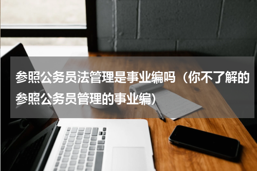 参照公务员法管理是事业编吗（你不了解的参照公务员管理的事业编）