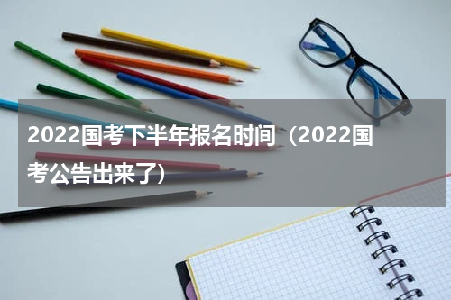 2022国考下半年报名时间（2022国考公告出来了）