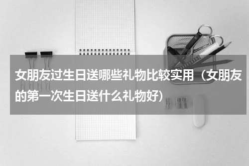 女朋友过生日送哪些礼物比较实用（女朋友的第一次生日送什么礼物好）