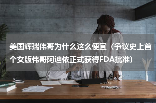 美国辉瑞伟哥为什么这么便宜（争议史上首个女版伟哥阿迪依正式获得FDA批准）