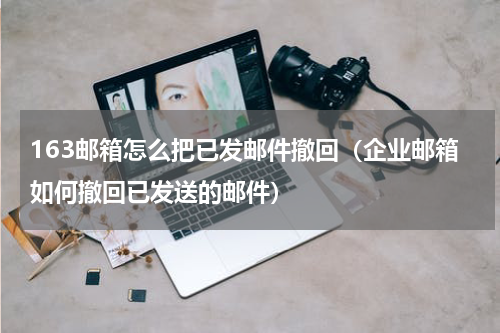 163邮箱怎么把已发邮件撤回（企业邮箱如何撤回已发送的邮件）