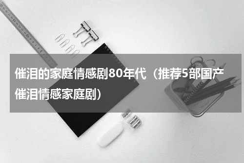 催泪的家庭情感剧80年代（推荐5部国产催泪情感家庭剧）