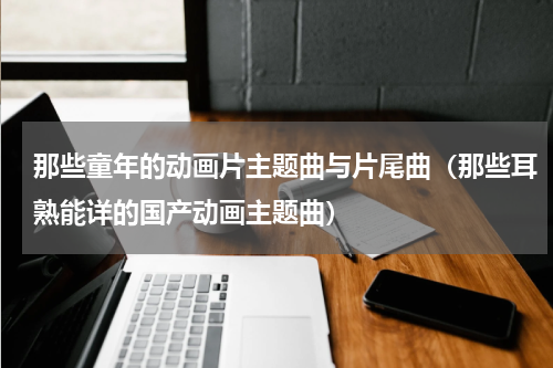 那些童年的动画片主题曲与片尾曲（那些耳熟能详的国产动画主题曲）