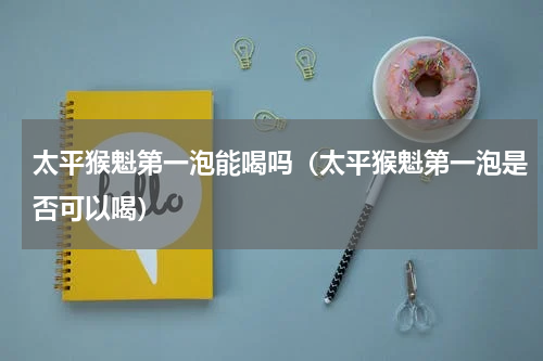 太平猴魁第一泡能喝吗（太平猴魁第一泡是否可以喝）