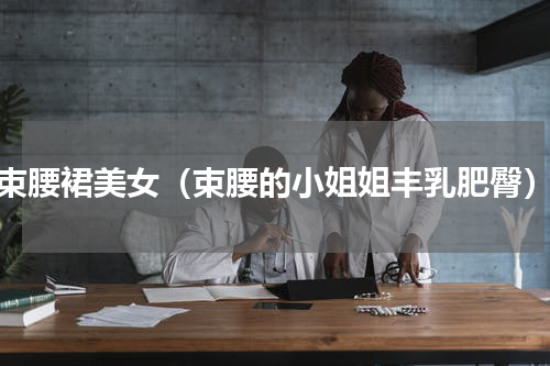 束腰裙美女（束腰的小姐姐丰乳肥臀）