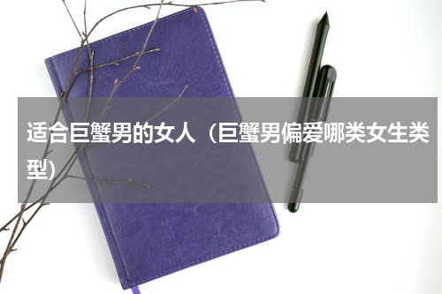 适合巨蟹男的女人（巨蟹男偏爱哪类女生类型）
