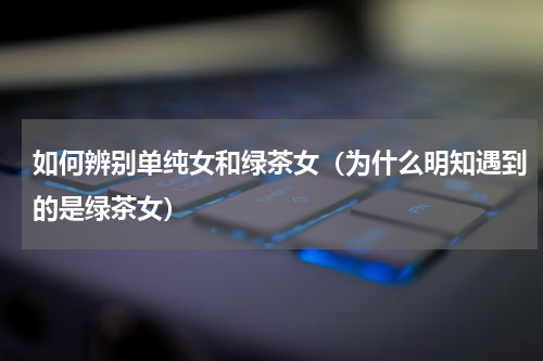 如何辨别单纯女和绿茶女（为什么明知遇到的是绿茶女）