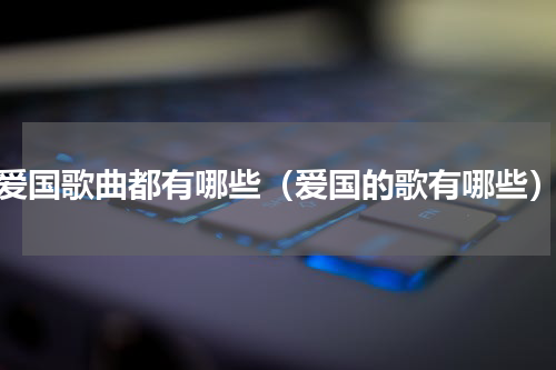 爱国歌曲都有哪些（爱国的歌有哪些）