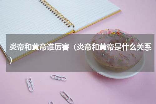 炎帝和黄帝谁厉害（炎帝和黄帝是什么关系）