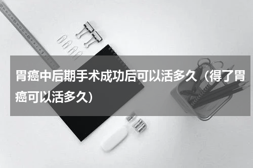 胃癌中后期手术成功后可以活多久（得了胃癌可以活多久）