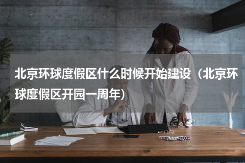 北京环球度假区什么时候开始建设（北京环球度假区开园一周年）
