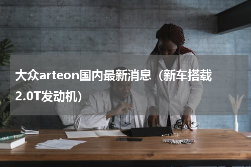 大众arteon国内最新消息（新车搭载2.0T发动机）