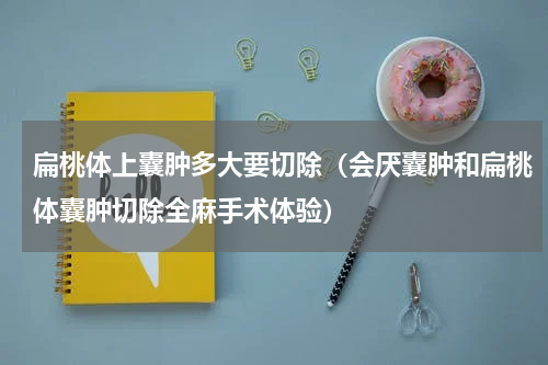扁桃体上囊肿多大要切除（会厌囊肿和扁桃体囊肿切除全麻手术体验）