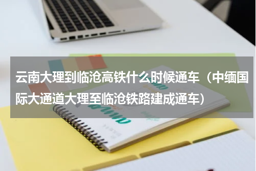 云南大理到临沧高铁什么时候通车（中缅国际大通道大理至临沧铁路建成通车）