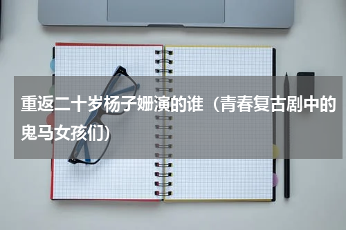 重返二十岁杨子姗演的谁（青春复古剧中的鬼马女孩们）