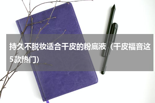持久不脱妆适合干皮的粉底液（干皮福音这5款热门）