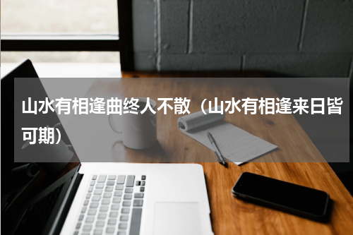 山水有相逢曲终人不散（山水有相逢来日皆可期）