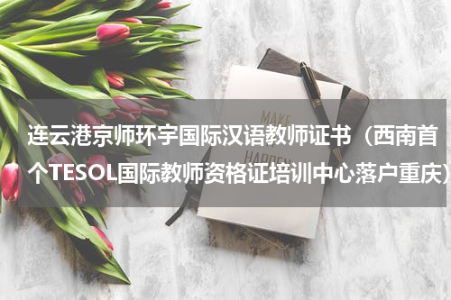 连云港京师环宇国际汉语教师证书（西南首个TESOL国际教师资格证培训中心落户重庆）