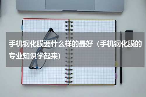 手机钢化膜要什么样的最好（手机钢化膜的专业知识学起来）
