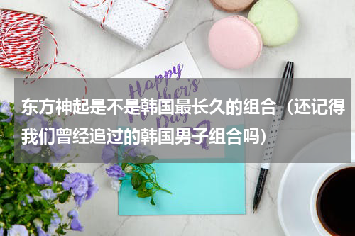 东方神起是不是韩国最长久的组合（还记得我们曾经追过的韩国男子组合吗）