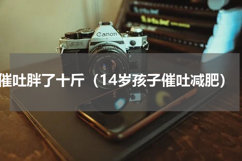 催吐胖了十斤（14岁孩子催吐减肥）