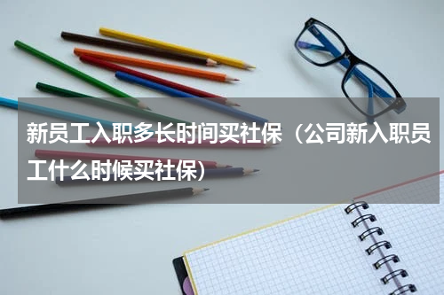 新员工入职多长时间买社保（公司新入职员工什么时候买社保）