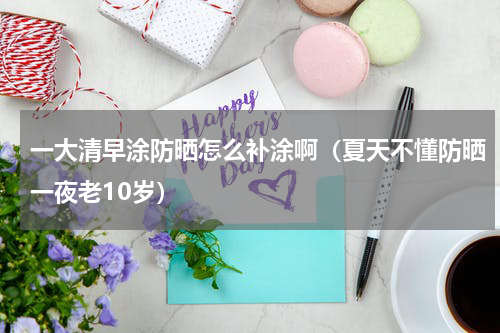 一大清早涂防晒怎么补涂啊（夏天不懂防晒一夜老10岁）