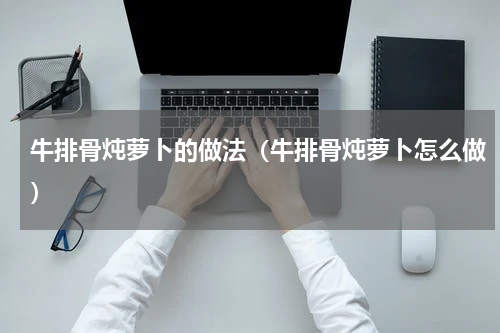 牛排骨炖萝卜的做法（牛排骨炖萝卜怎么做）