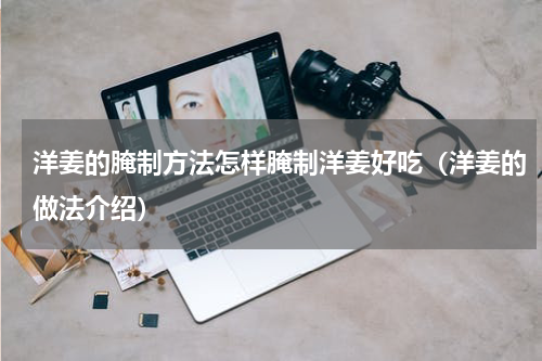 洋姜的腌制方法怎样腌制洋姜好吃（洋姜的做法介绍）