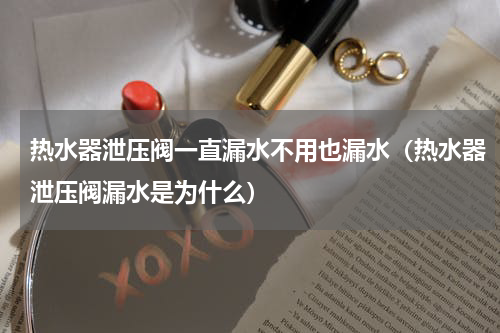 热水器泄压阀一直漏水不用也漏水（热水器泄压阀漏水是为什么）