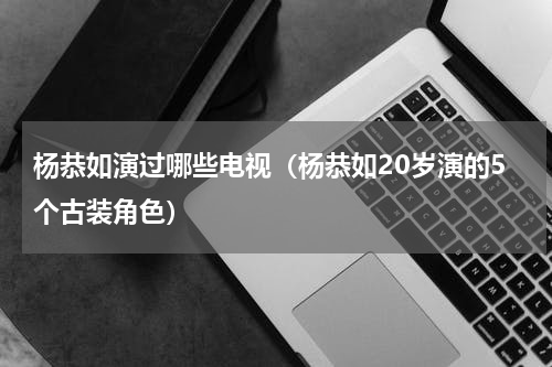 杨恭如演过哪些电视（杨恭如20岁演的5个古装角色）